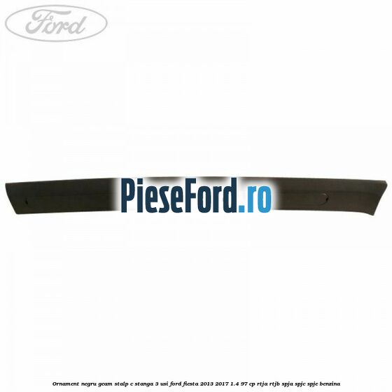 Ornament negru geam stalp C stanga 3 usi Ford Fiesta 2013-2017 1.4 97 cp RTJA, RTJB, SPJA, SPJC, SPJE benzina