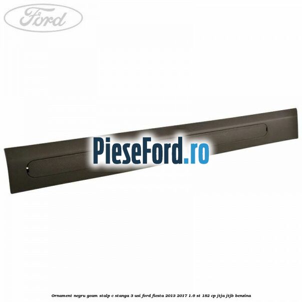 Ornament negru geam stalp C stanga 3 usi Ford Fiesta 2013-2017 1.6 ST 182 cp JTJA, JTJB benzina