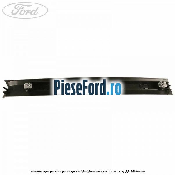 Ornament negru geam stalp C stanga 3 usi Ford Fiesta 2013-2017 1.6 ST 182 cp JTJA, JTJB benzina