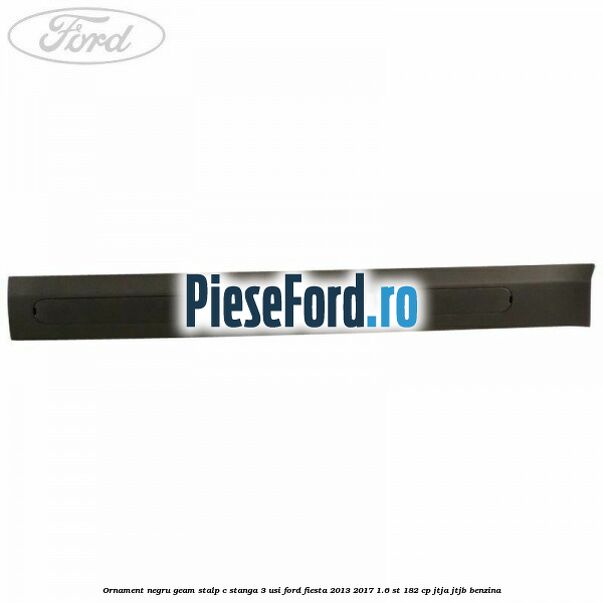 Ornament negru geam stalp C stanga 3 usi Ford Fiesta 2013-2017 1.6 ST 182 cp JTJA, JTJB benzina