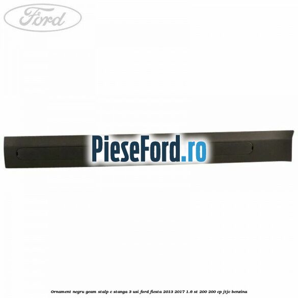 Ornament negru geam stalp C stanga 3 usi Ford Fiesta 2013-2017 1.6 ST 200 200 cp JTJC benzina