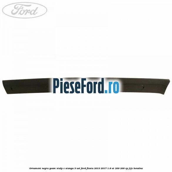 Ornament negru geam stalp C stanga 3 usi Ford Fiesta 2013-2017 1.6 ST 200 200 cp JTJC benzina