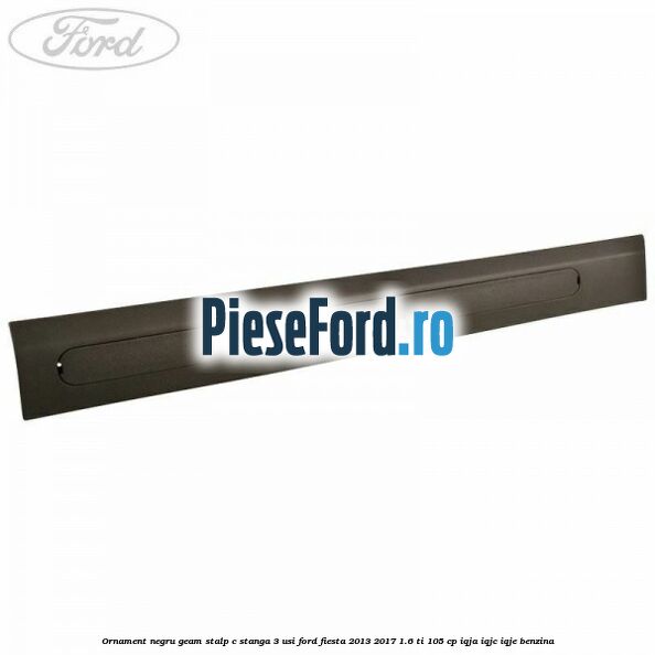 Ornament negru geam stalp C stanga 3 usi Ford Fiesta 2013-2017 1.6 Ti 105 cp IQJA, IQJC, IQJE benzina