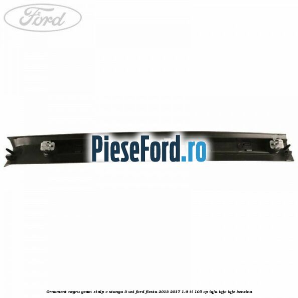 Ornament negru geam stalp C stanga 3 usi Ford Fiesta 2013-2017 1.6 Ti 105 cp IQJA, IQJC, IQJE benzina