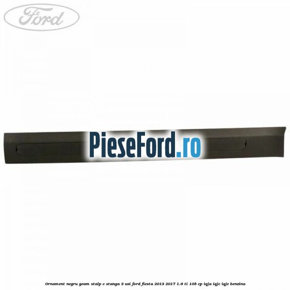 Ornament negru geam stalp C stanga 3 usi Ford Fiesta 2013-2017 1.6 Ti 105 cp IQJA, IQJC, IQJE benzina