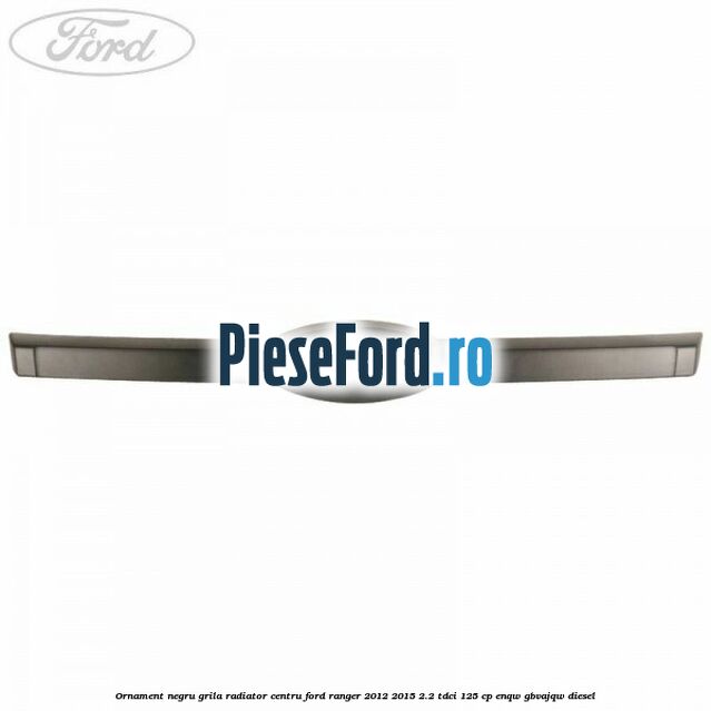 Ornament negru grila radiator centru Ford Ranger 2012-2015 2.2 TDCi 125 cp ENQW, GBVAJQW diesel