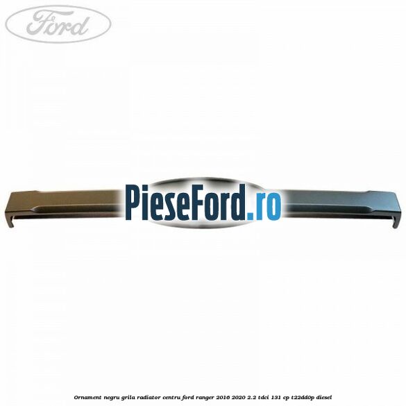 Ornament negru grila radiator centru Ford Ranger 2016-2020 2.2 TDCi 131 cp T22DD0P diesel