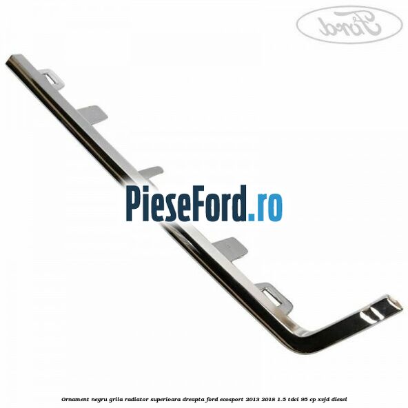 Ornament negru grila radiator superioara dreapta Ford EcoSport 2013-2018 1.5 TDCi 95 cp XVJD diesel