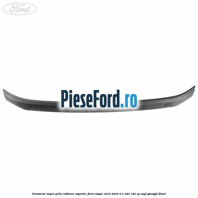 Ornament negru grila radiator superior Ford Ranger 2012-2015 2.2 TDCi 120 cp ENPF, GBVAJPF diesel
