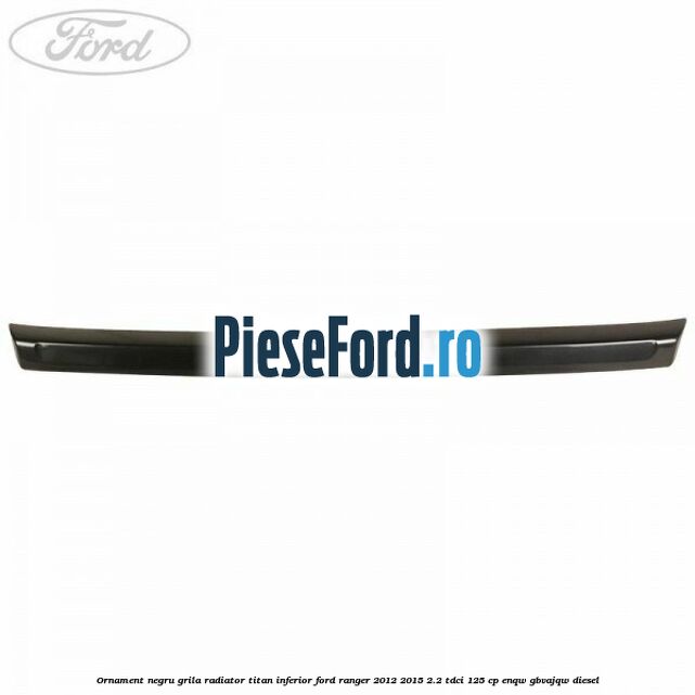 Ornament negru grila radiator Titan inferior Ford Ranger 2012-2015 2.2 TDCi 125 cp Ornament negru grila radiator Titan inferior Ford Ranger 2012-2015 2.2 TDCi 125 cp ENQW, GBVAJQW diesel