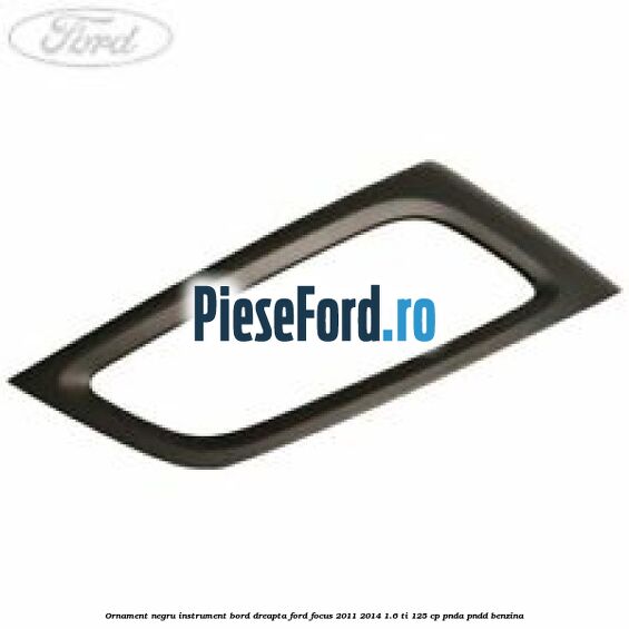 Ornament negru instrument bord dreapta Ford Focus 2011-2014 1.6 Ti 125 cp PNDA, PNDD benzina