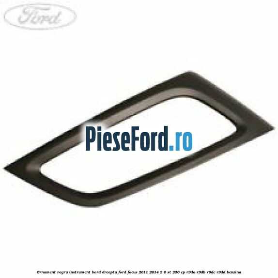Ornament negru instrument bord dreapta Ford Focus 2011-2014 2.0 ST 250 cp R9DA, R9DB, R9DC, R9DD benzina