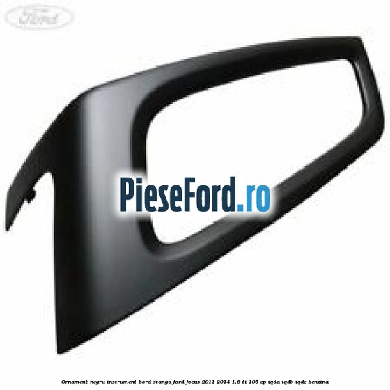 Ornament negru instrument bord stanga Ford Focus 2011-2014 1.6 Ti 105 cp IQDA, IQDB, IQDC benzina