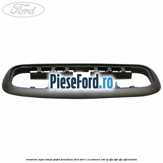 Ornament negru lampa plafon Ford Fiesta 2013-2017 1.0 EcoBoost 100 cp Ornament negru lampa plafon Ford Fiesta 2013-2017 1.0 EcoBoost 100 cp SFJA, SFJB, SFJC, SFJD benzina