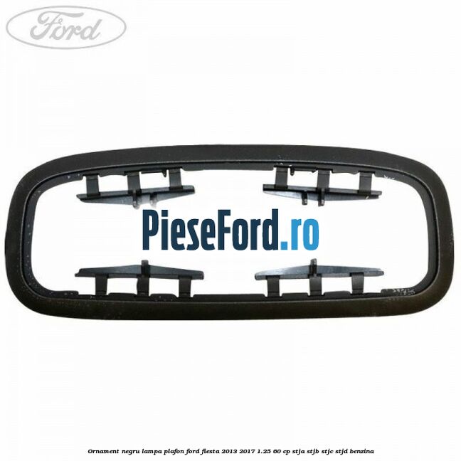 Ornament negru lampa plafon Ford Fiesta 2013-2017 1.25 60 cp STJA, STJB, STJC, STJD benzina
