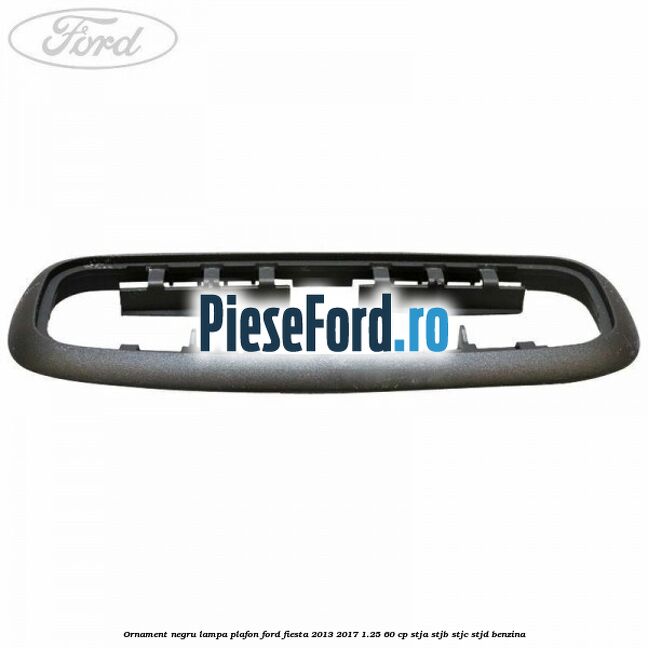 Ornament negru lampa plafon Ford Fiesta 2013-2017 1.25 60 cp STJA, STJB, STJC, STJD benzina