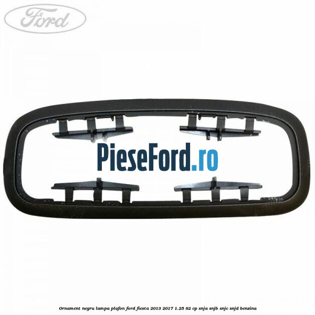 Ornament negru lampa plafon Ford Fiesta 2013-2017 1.25 82 cp SNJA, SNJB, SNJC, SNJD benzina