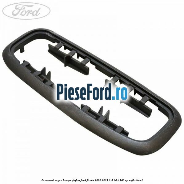 Ornament negru lampa plafon Ford Fiesta 2013-2017 1.5 TDCi 100 cp XUJH diesel