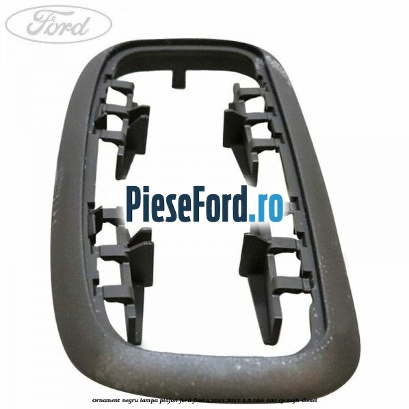 Ornament negru lampa plafon Ford Fiesta 2013-2017 1.5 TDCi 100 cp XUJH diesel