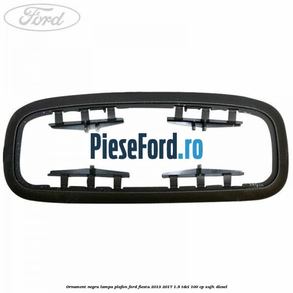 Ornament negru lampa plafon Ford Fiesta 2013-2017 1.5 TDCi 100 cp XUJH diesel