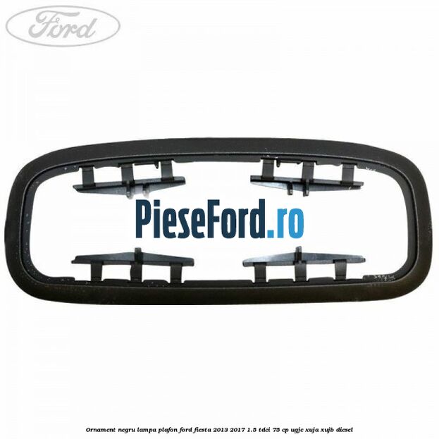Ornament negru lampa plafon Ford Fiesta 2013-2017 1.5 TDCi 75 cp Ornament negru lampa plafon Ford Fiesta 2013-2017 1.5 TDCi 75 cp UGJC, XUJA, XUJB diesel