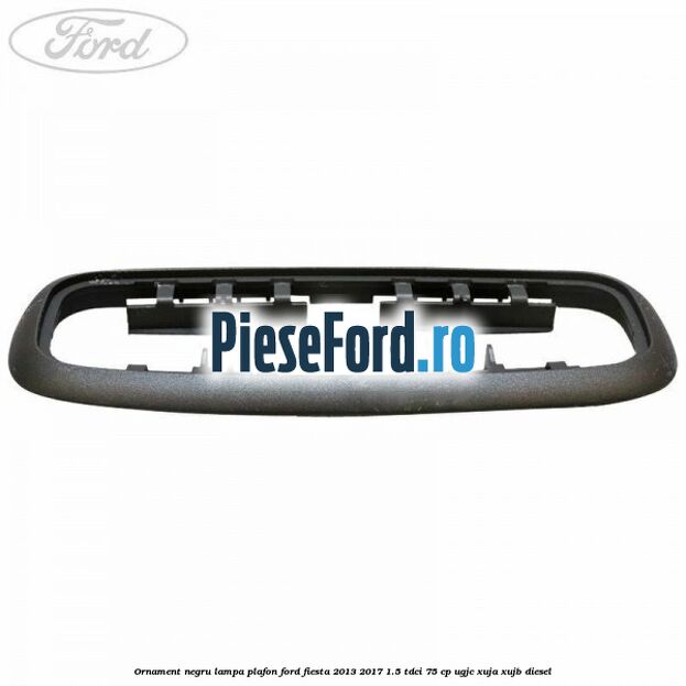 Ornament negru lampa plafon Ford Fiesta 2013-2017 1.5 TDCi 75 cp Ornament negru lampa plafon Ford Fiesta 2013-2017 1.5 TDCi 75 cp UGJC, XUJA, XUJB diesel