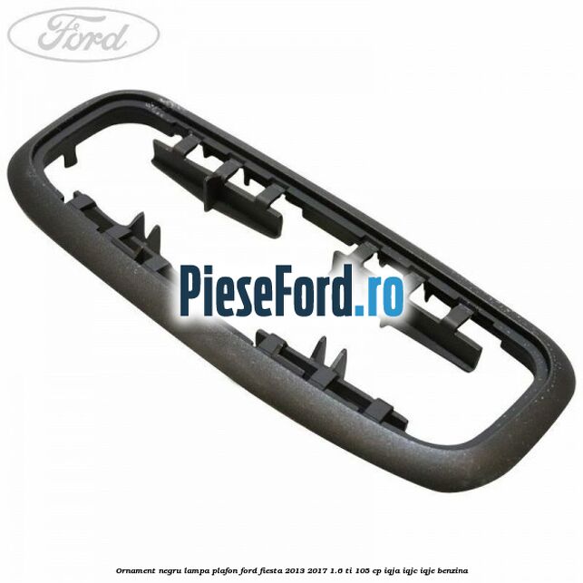 Ornament negru lampa plafon Ford Fiesta 2013-2017 1.6 Ti 105 cp IQJA, IQJC, IQJE benzina