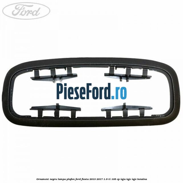Ornament negru lampa plafon Ford Fiesta 2013-2017 1.6 Ti 105 cp IQJA, IQJC, IQJE benzina