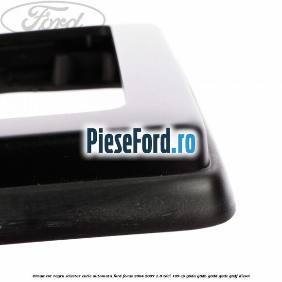 Ornament negru selector cutie automata Ford Focus 2004-2007 1.6 TDCi 109 cp Ornament negru selector cutie automata Ford Focus 2004-2007 1.6 TDCi 109 cp G8DA, G8DB, G8DD, G8DE, G8DF diesel