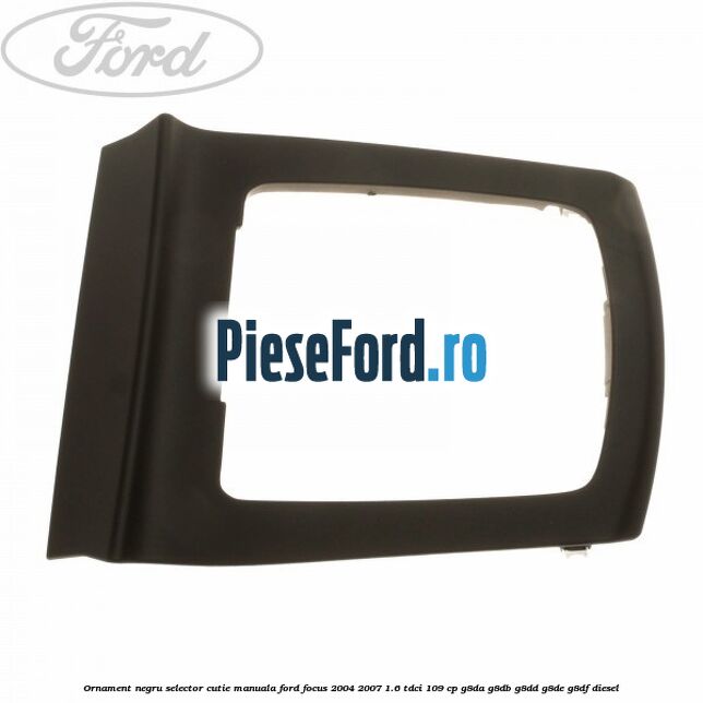 Ornament negru selector cutie manuala Ford Focus 2004-2007 1.6 TDCi 109 cp Ornament negru selector cutie manuala Ford Focus 2004-2007 1.6 TDCi 109 cp G8DA, G8DB, G8DD, G8DE, G8DF diesel