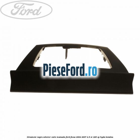 Ornament negru selector cutie manuala Ford Focus 2004-2007 2.5 ST 225 cp HYDA benzina