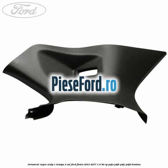 Ornament negru stalp C stanga 3 usi Ford Fiesta 2013-2017 1.0 80 cp P4JA, P4JB, P4JC, P4JD benzina