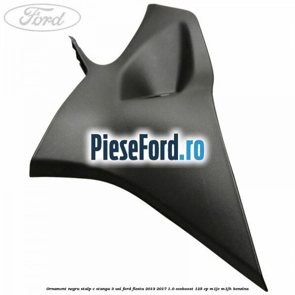 Ornament negru stalp C stanga 3 usi Ford Fiesta 2013-2017 1.0 EcoBoost 125 cp M1JE, M1JH benzina