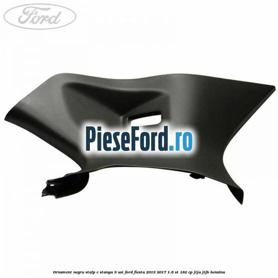 Ornament negru stalp C stanga 3 usi Ford Fiesta 2013-2017 1.6 ST 182 cp JTJA, JTJB benzina