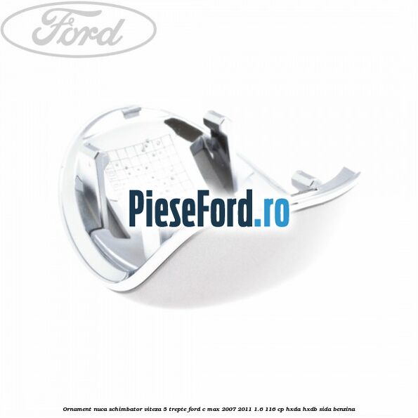 Ornament nuca schimbator viteza 5 trepte Ford C-Max 2007-2011 1.6 116 cp Ornament nuca schimbator viteza 5 trepte Ford C-Max 2007-2011 1.6 116 cp HXDA, HXDB, SIDA benzina