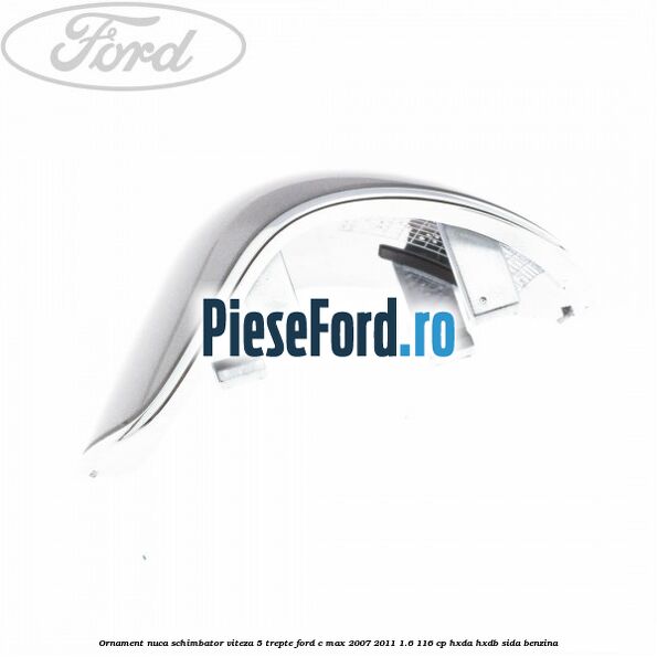 Ornament nuca schimbator viteza 5 trepte Ford C-Max 2007-2011 1.6 116 cp Ornament nuca schimbator viteza 5 trepte Ford C-Max 2007-2011 1.6 116 cp HXDA, HXDB, SIDA benzina