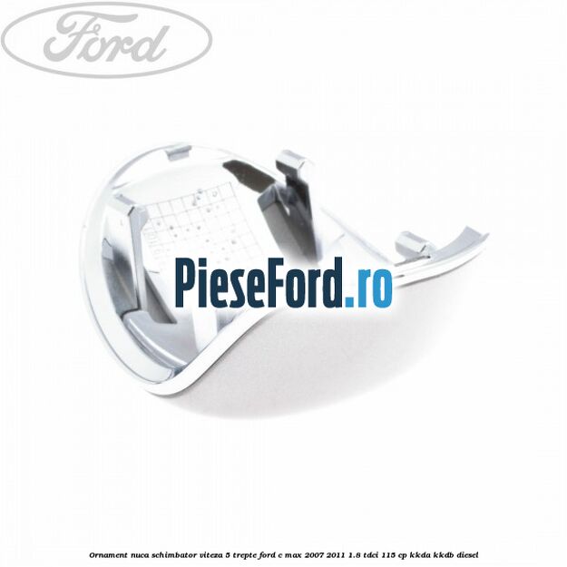Ornament nuca schimbator viteza 5 trepte Ford C-Max 2007-2011 1.8 TDCi 115 cp Ornament nuca schimbator viteza 5 trepte Ford C-Max 2007-2011 1.8 TDCi 115 cp KKDA, KKDB diesel