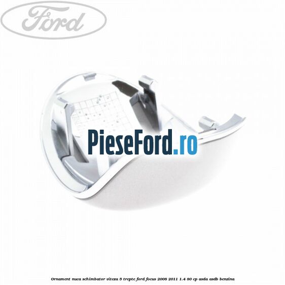 Ornament nuca schimbator viteza 5 trepte Ford Focus 2008-2011 1.4 80 cp Ornament nuca schimbator viteza 5 trepte Ford Focus 2008-2011 1.4 80 cp ASDA, ASDB benzina