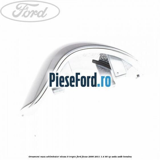 Ornament nuca schimbator viteza 5 trepte Ford Focus 2008-2011 1.4 80 cp Ornament nuca schimbator viteza 5 trepte Ford Focus 2008-2011 1.4 80 cp ASDA, ASDB benzina