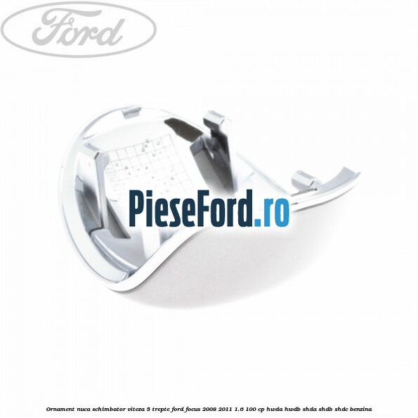 Ornament nuca schimbator viteza 5 trepte Ford Focus 2008-2011 1.6 100 cp Ornament nuca schimbator viteza 5 trepte Ford Focus 2008-2011 1.6 100 cp HWDA, HWDB, SHDA, SHDB, SHDC benzina