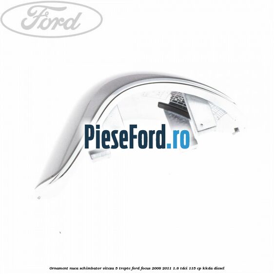 Ornament nuca schimbator viteza 5 trepte Ford Focus 2008-2011 1.8 TDCi 115 cp Ornament nuca schimbator viteza 5 trepte Ford Focus 2008-2011 1.8 TDCi 115 cp KKDA diesel