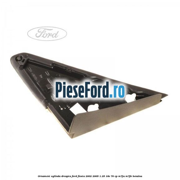 Ornament oglinda dreapta Ford Fiesta 2002-2005 1.25 16V 70 cp M7JA, M7JB benzina