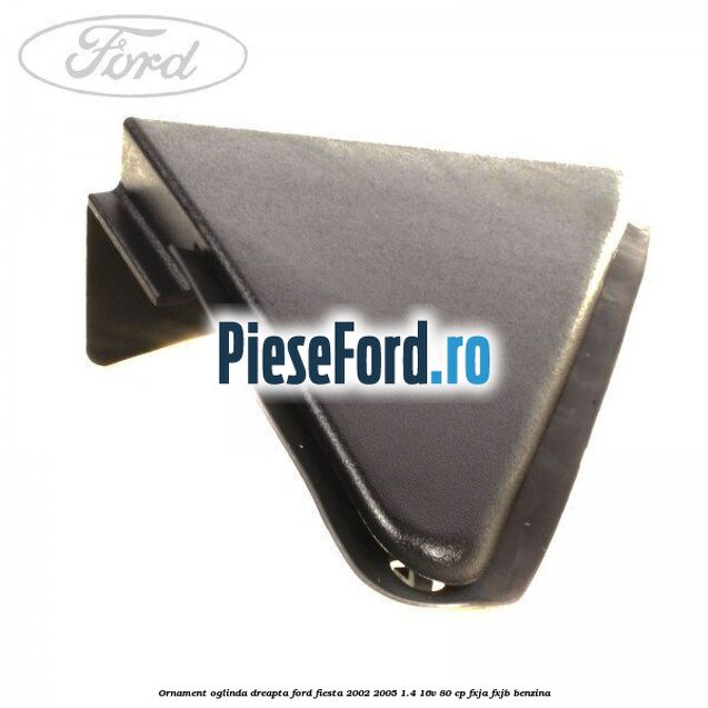 Ornament oglinda dreapta Ford Fiesta 2002-2005 1.4 16V 80 cp FXJA, FXJB benzina