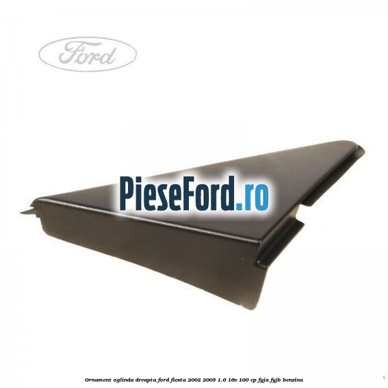 Ornament oglinda dreapta Ford Fiesta 2002-2005 1.6 16V 100 cp FYJA, FYJB benzina