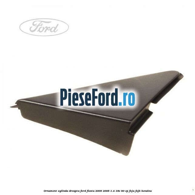 Ornament oglinda dreapta Ford Fiesta 2005-2008 1.4 16V 80 cp Ornament oglinda dreapta Ford Fiesta 2005-2008 1.4 16V 80 cp FXJA, FXJB benzina
