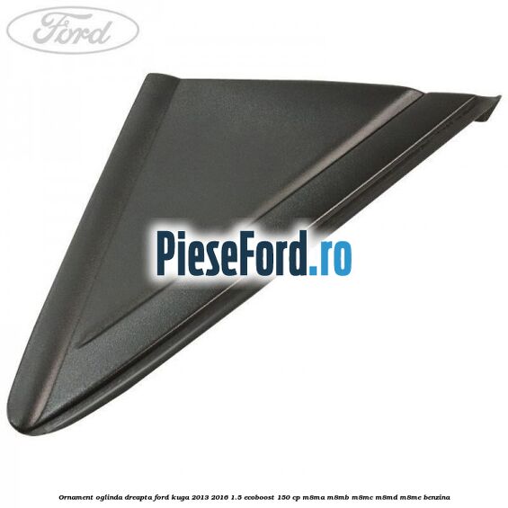 Ornament oglinda dreapta Ford Kuga 2013-2016 1.5 EcoBoost 150 cp M8MA, M8MB, M8MC, M8MD, M8ME benzina