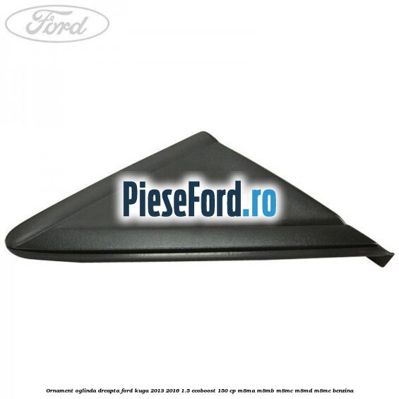 Ornament oglinda dreapta Ford Kuga 2013-2016 1.5 EcoBoost 150 cp M8MA, M8MB, M8MC, M8MD, M8ME benzina