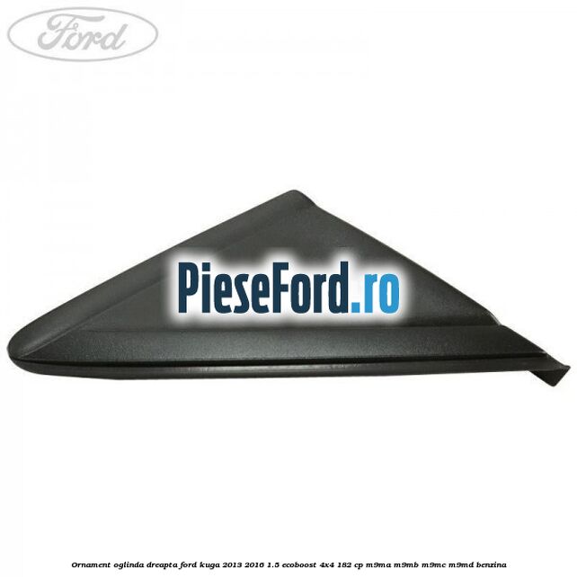 Ornament oglinda dreapta Ford Kuga 2013-2016 1.5 EcoBoost 4x4 182 cp M9MA, M9MB, M9MC, M9MD benzina