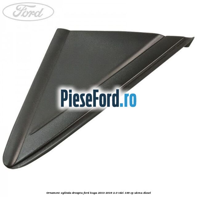 Ornament oglinda dreapta Ford Kuga 2013-2016 2.0 TDCi 136 cp UKMA diesel