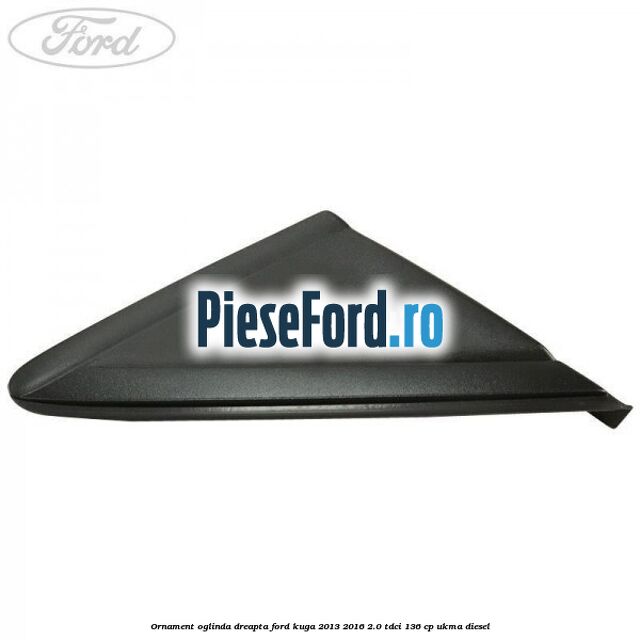 Ornament oglinda dreapta Ford Kuga 2013-2016 2.0 TDCi 136 cp UKMA diesel
